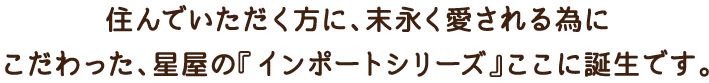 住んでいただく方に、末永く愛される為にこだわった、星屋の『インポートシリーズ』ここに誕生です。